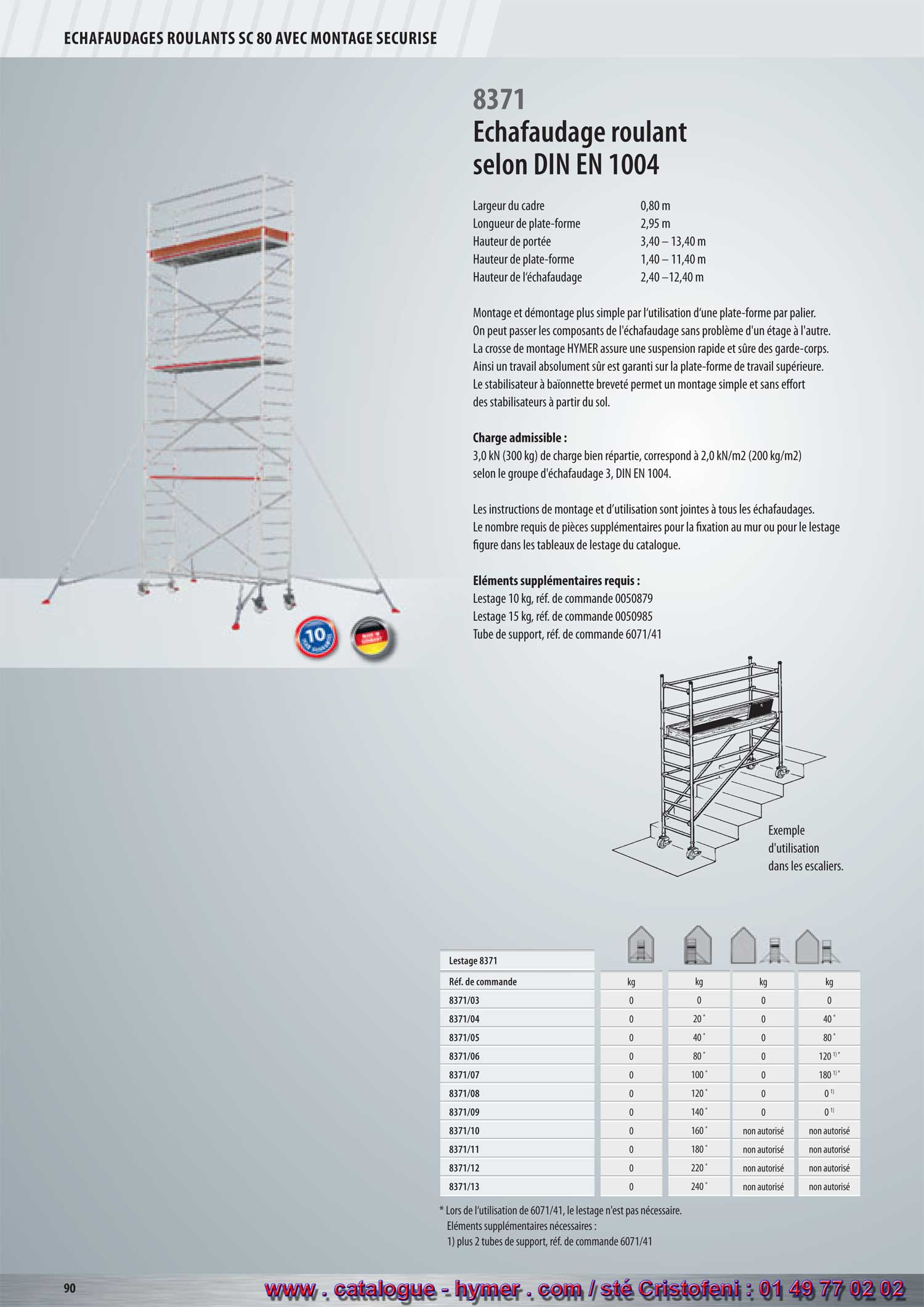 - page 90 - ECHAFAUDAGES ROULANTS SC 80 
MONTAGE SECURISE
8371 
Montage et démontage plus simple par l‘utilisation d‘une plate-forme par palier. Les 
sûre des garde-corps. Ainsi un travail absolument sûr est garanti sur la plate-forme de 
travail supérieure. Le stabilisateur à baïonnette breveté permet un montage simple et 
Une charge répartie de 3,0 kN (300 kg) correspond à 2,0 kN/m2 (200 kg/m2) 
Les instructions de montage et d’utilisation sont jointes à tous les échafaudages. Le nombre 
requis de pièces supplémentaires pour la fixation au mur ou pour le lestage figure dans les 
5 ans de garantie ! 
Avec montage sécurisé Lestage 8371 
8371 
Montage et démontage plus simple par l‘utilisation d‘une plate-forme par palier. Les 
sûre des garde-corps. Ainsi un travail absolument sûr est garanti sur la plate-forme de 
travail supérieure. Le stabilisateur à baïonnette breveté permet un montage simple et 
Une charge répartie de 3,0 kN (300 kg) correspond à 2,0 kN/m2 (200 kg/m2) 
Les instructions de montage et d’utilisation sont jointes à tous les échafaudages. Le nombre 
requis de pièces supplémentaires pour la fixation au mur ou pour le lestage figure dans les 
5 ans de garantie ! 
Avec montage sécurisé Lestage 8371